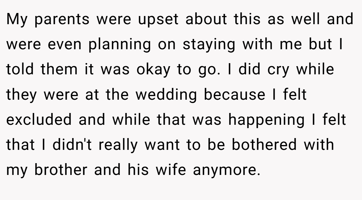 My parents were upset about this as well and were even planning on staying with me but I told them it was okay to go. I did cry while they were at the wedding because I felt excluded and while that was happening I felt that I didn't really want to be bothered with my brother and his wife anymore.