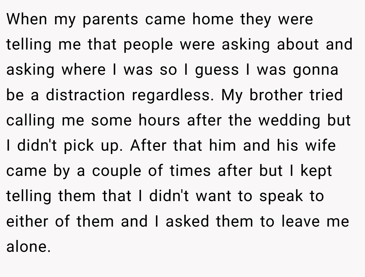 When my parents came home they were telling me that people were asking about and asking where I was so I guess I was gonna be a distraction regardless. My brother tried calling me some hours after the wedding but I didn't pick up. After that him and his wife came by a couple of times after but I kept telling them that I didn't want to speak to either of them and I asked them to leave me alone.