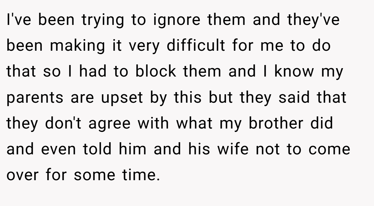 I've been trying to ignore them and they've been making it very difficult for me to do that so I had to block them and I know my parents are upset by this but they said that they don't agree with what my brother did and even told him and his wife not to come over for some time.