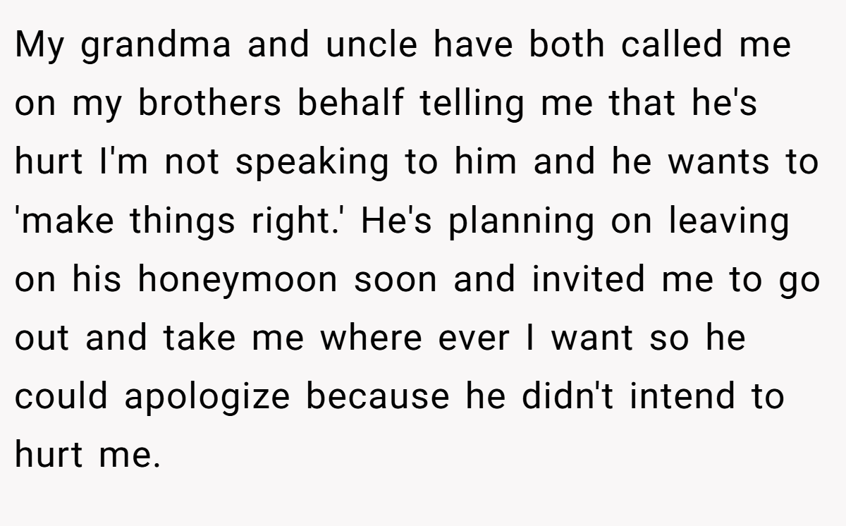 My grandma and uncle have both called me on my brothers behalf telling me that he's hurt I'm not speaking to him and he wants to 'make things right.' He's planning on leaving on his honeymoon soon and invited me to go out and take me where ever I want so he could apologize because he didn't intend to hurt me.