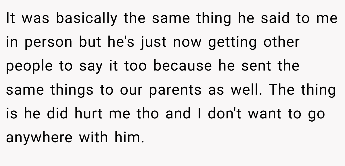 It was basically the same thing he said to me in person but he's just now getting other people to say it too because he sent the same things to our parents as well. The thing is he did hurt me tho and I don't want to go anywhere with him.