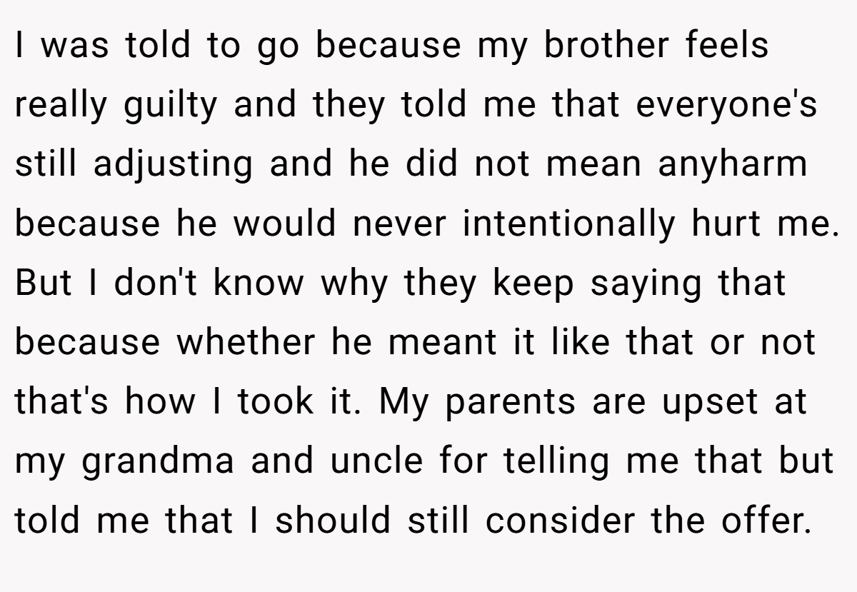 I was told to go because my brother feels really guilty and they told me that everyone's still adjusting and he did not mean anyharm because he would never intentionally hurt me. But I don't know why they keep saying that because whether he meant it like that or not that's how I took it. My parents are upset at my grandma and uncle for telling me that but told me that I should still consider the offer.