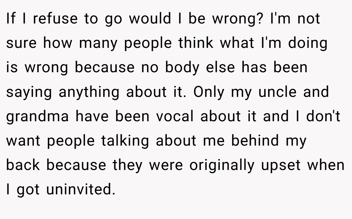 If I refuse to go would I be wrong? I'm not sure how many people think what I'm doing is wrong because no body else has been saying anything about it. Only my uncle and grandma have been vocal about it and I don't want people talking about me behind my back because they were originally upset when I got uninvited.