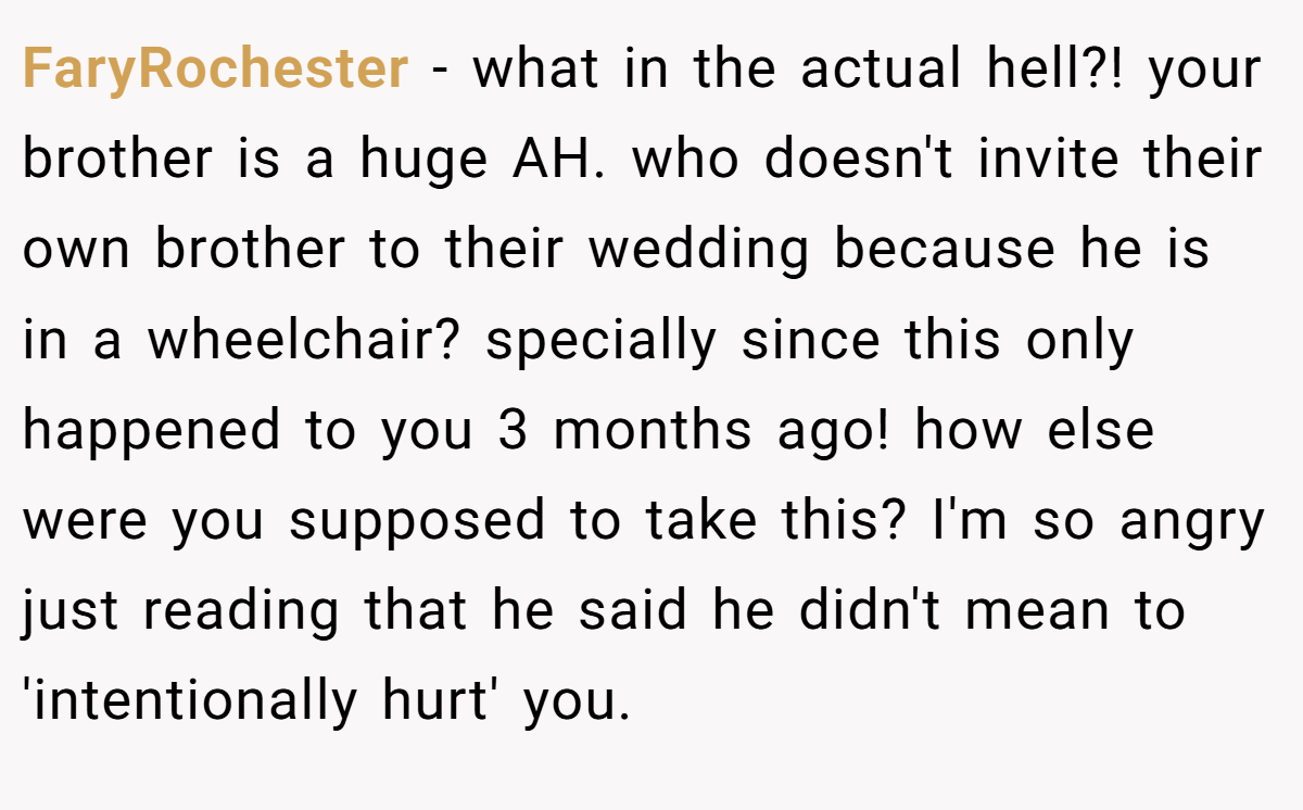 FaryRochester - what in the actual hell?! your brother is a huge AH. who doesn't invite their own brother to their wedding because he is in a wheelchair? specially since this only happened to you 3 months ago! how else were you supposed to take this? I'm so angry just reading that he said he didn't mean to 'intentionally hurt' you.