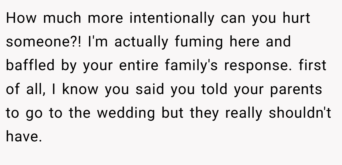 How much more intentionally can you hurt someone?! I'm actually fuming here and baffled by your entire family's response. first of all, I know you said you told your parents to go to the wedding but they really shouldn't have.