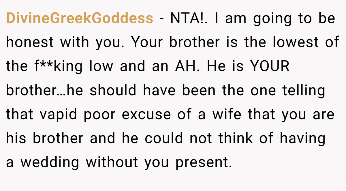 DivineGreekGoddess - NTA!. I am going to be honest with you. Your brother is the lowest of the f**king low and an AH. He is YOUR brother…he should have been the one telling that vapid poor excuse of a wife that you are his brother and he could not think of having a wedding without you present.