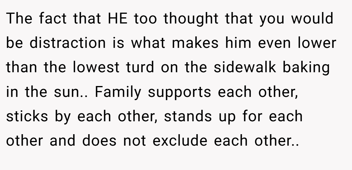 The fact that HE too thought that you would be distraction is what makes him even lower than the lowest turd on the sidewalk baking in the sun.. Family supports each other, sticks by each other, stands up for each other and does not exclude each other..