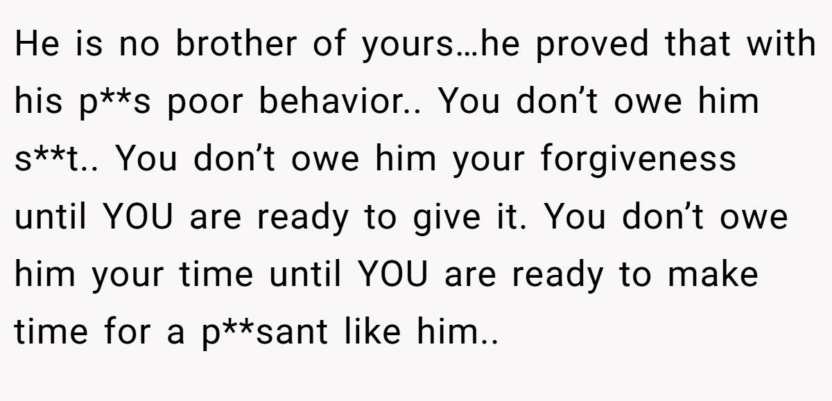 He is no brother of yours…he proved that with his p**s poor behavior.. You don’t owe him s**t.. You don’t owe him your forgiveness until YOU are ready to give it. You don’t owe him your time until YOU are ready to make time for a p**sant like him..