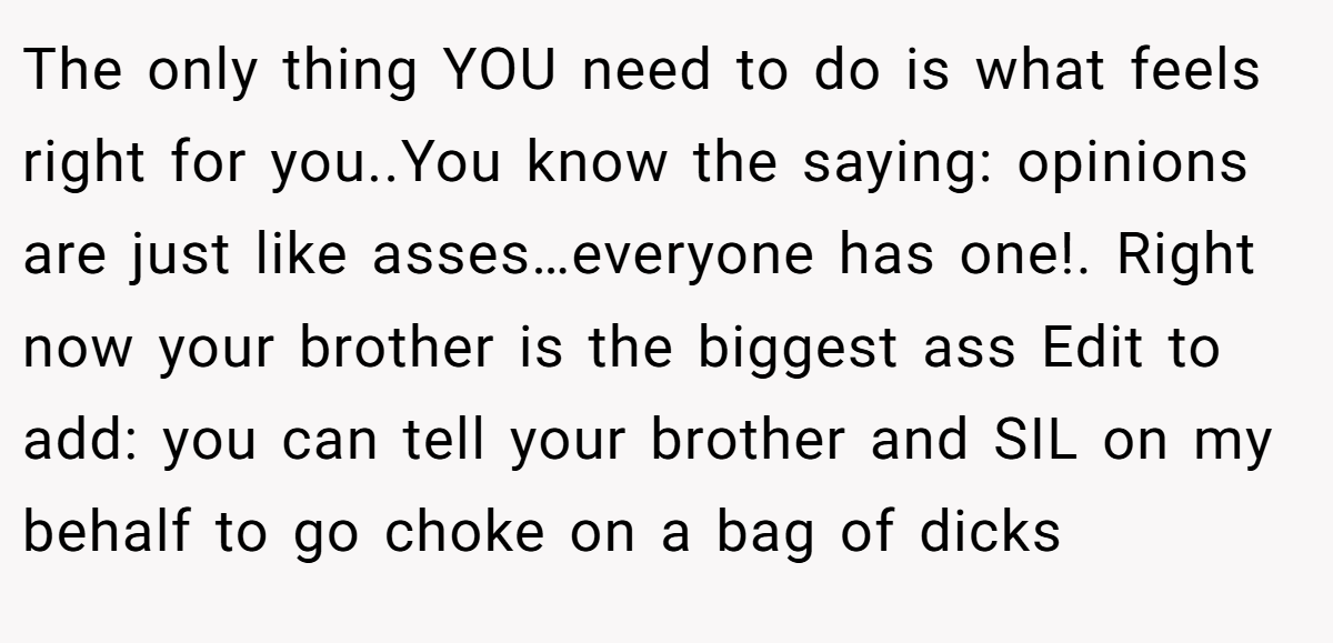 The only thing YOU need to do is what feels right for you..You know the saying: opinions are just like asses…everyone has one!. Right now your brother is the biggest ass Edit to add: you can tell your brother and SIL on my behalf to go choke on a bag of dicks