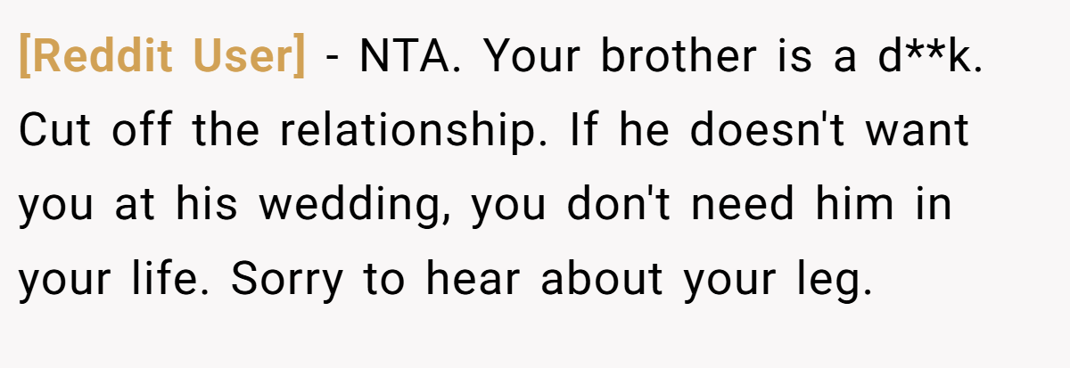 [Reddit User] - NTA. Your brother is a d**k. Cut off the relationship. If he doesn't want you at his wedding, you don't need him in your life. Sorry to hear about your leg.