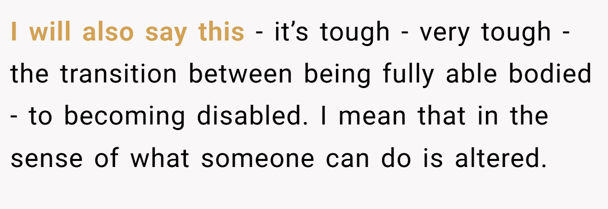 I will also say this - it’s tough - very tough - the transition between being fully able bodied - to becoming disabled. I mean that in the sense of what someone can do is altered.