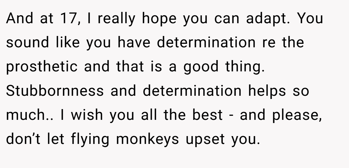 And at 17, I really hope you can adapt. You sound like you have determination re the prosthetic and that is a good thing. Stubbornness and determination helps so much.. I wish you all the best - and please, don’t let flying monkeys upset you.