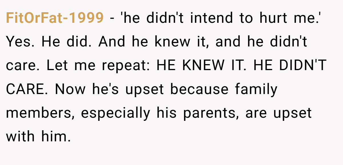 FitOrFat-1999 - 'he didn't intend to hurt me.' Yes. He did. And he knew it, and he didn't care. Let me repeat: HE KNEW IT. HE DIDN'T CARE. Now he's upset because family members, especially his parents, are upset with him.