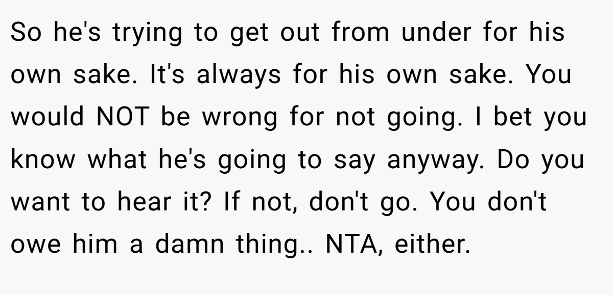 So he's trying to get out from under for his own sake. It's always for his own sake. You would NOT be wrong for not going. I bet you know what he's going to say anyway. Do you want to hear it? If not, don't go. You don't owe him a damn thing.. NTA, either.