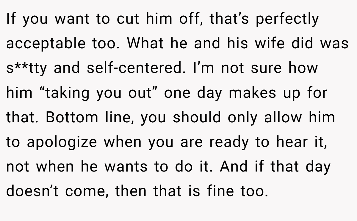 If you want to cut him off, that’s perfectly acceptable too. What he and his wife did was s**tty and self-centered. I’m not sure how him “taking you out” one day makes up for that. Bottom line, you should only allow him to apologize when you are ready to hear it, not when he wants to do it. And if that day doesn’t come, then that is fine too.