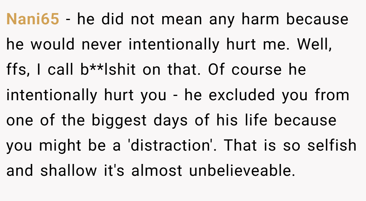 Nani65 - he did not mean any harm because he would never intentionally hurt me. Well, ffs, I call b**lshit on that. Of course he intentionally hurt you - he excluded you from one of the biggest days of his life because you might be a 'distraction'. That is so selfish and shallow it's almost unbelieveable.