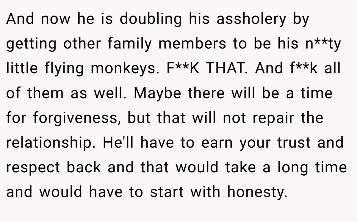 And now he is doubling his assholery by getting other family members to be his n**ty little flying monkeys. F**K THAT. And f**k all of them as well. Maybe there will be a time for forgiveness, but that will not repair the relationship. He'll have to earn your trust and respect back and that would take a long time and would have to start with honesty.