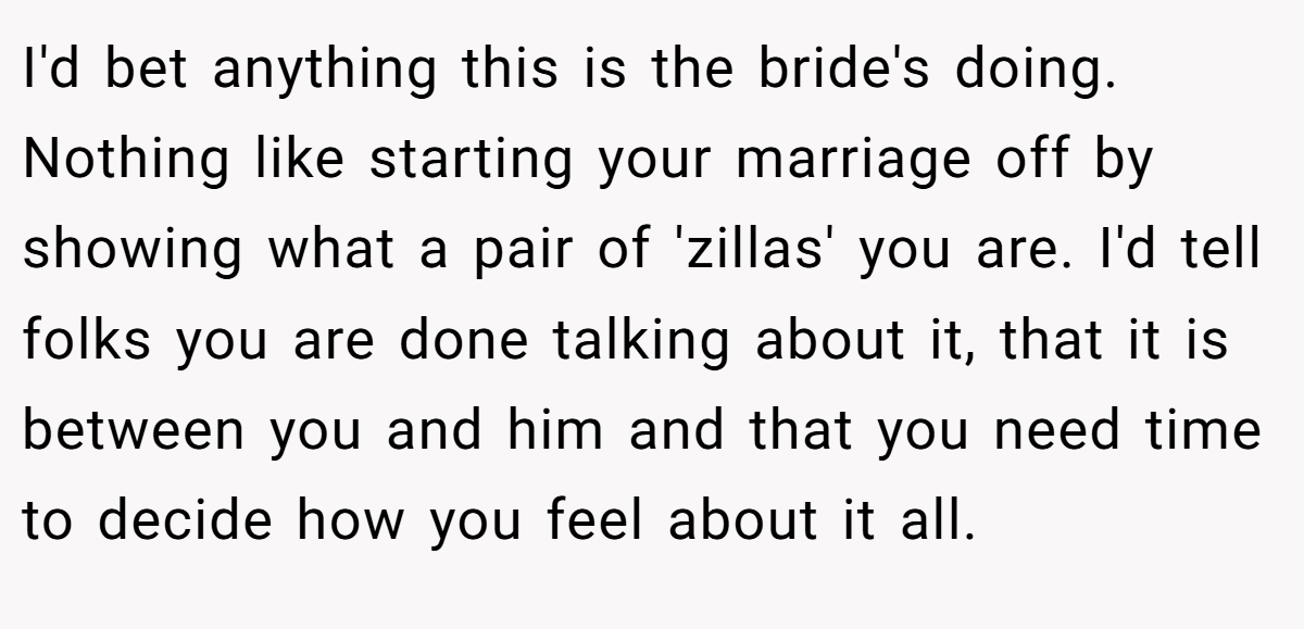 I'd bet anything this is the bride's doing. Nothing like starting your marriage off by showing what a pair of 'zillas' you are. I'd tell folks you are done talking about it, that it is between you and him and that you need time to decide how you feel about it all.