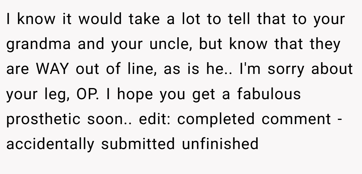 I know it would take a lot to tell that to your grandma and your uncle, but know that they are WAY out of line, as is he.. I'm sorry about your leg, OP. I hope you get a fabulous prosthetic soon.. edit: completed comment - accidentally submitted unfinished