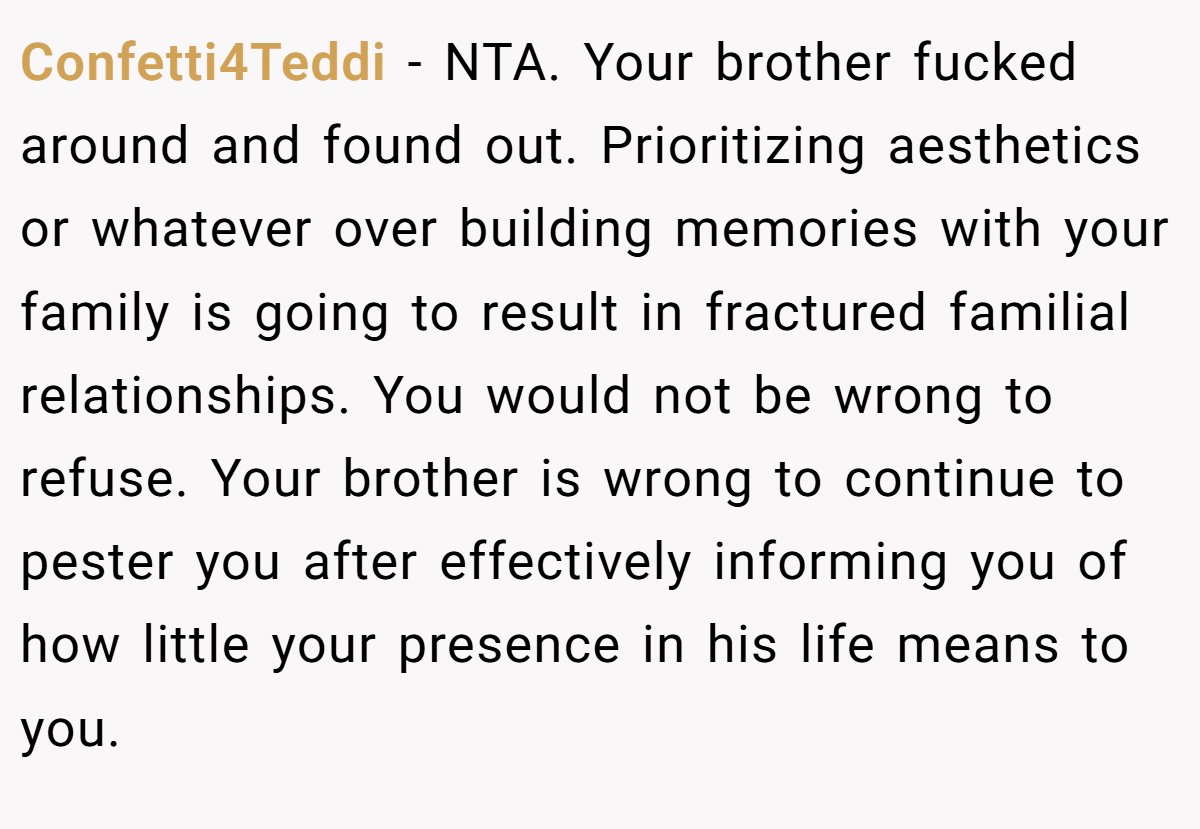 Confetti4Teddi - NTA. Your brother fucked around and found out. Prioritizing aesthetics or whatever over building memories with your family is going to result in fractured familial relationships. You would not be wrong to refuse. Your brother is wrong to continue to pester you after effectively informing you of how little your presence in his life means to you.