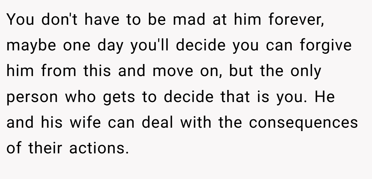 You don't have to be mad at him forever, maybe one day you'll decide you can forgive him from this and move on, but the only person who gets to decide that is you. He and his wife can deal with the consequences of their actions.