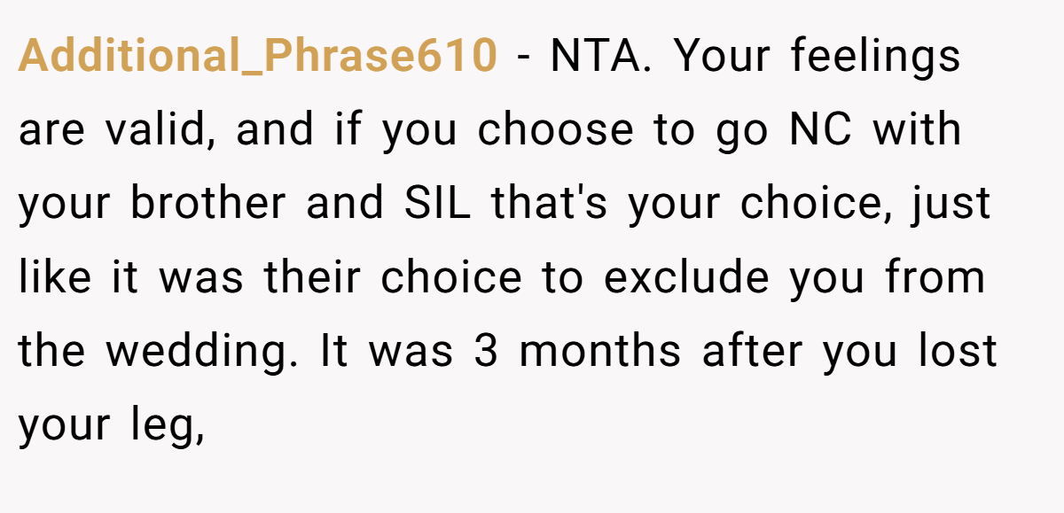 Additional_Phrase610 - NTA. Your feelings are valid, and if you choose to go NC with your brother and SIL that's your choice, just like it was their choice to exclude you from the wedding. It was 3 months after you lost your leg,