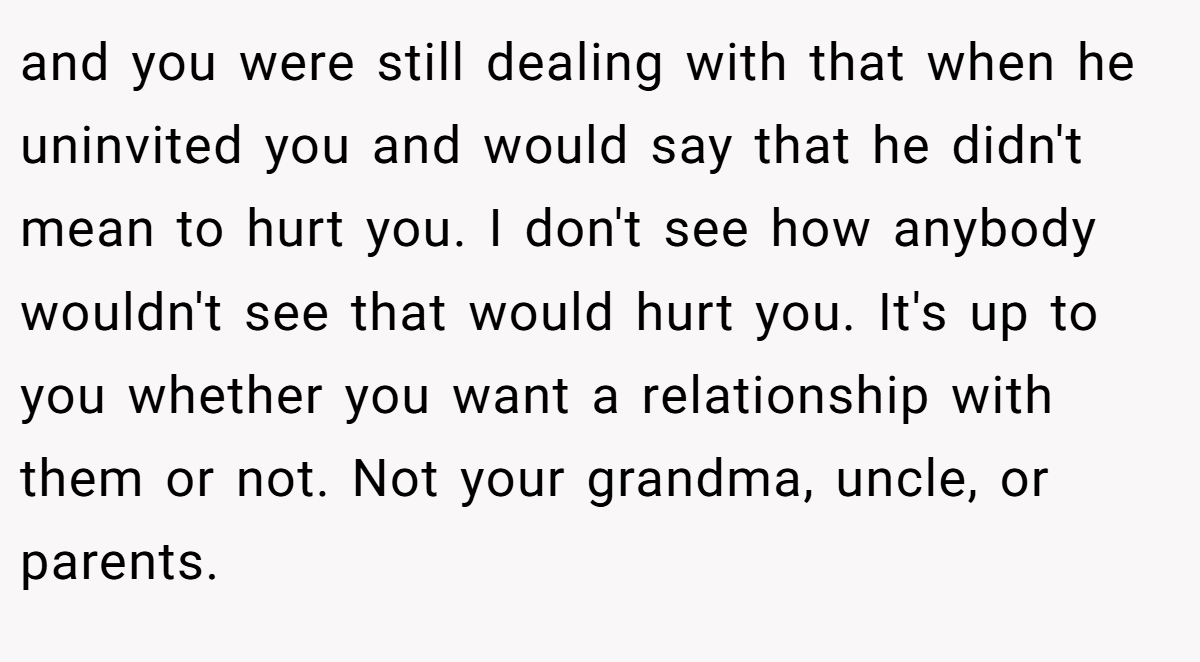 and you were still dealing with that when he uninvited you and would say that he didn't mean to hurt you. I don't see how anybody wouldn't see that would hurt you. It's up to you whether you want a relationship with them or not. Not your grandma, uncle, or parents.