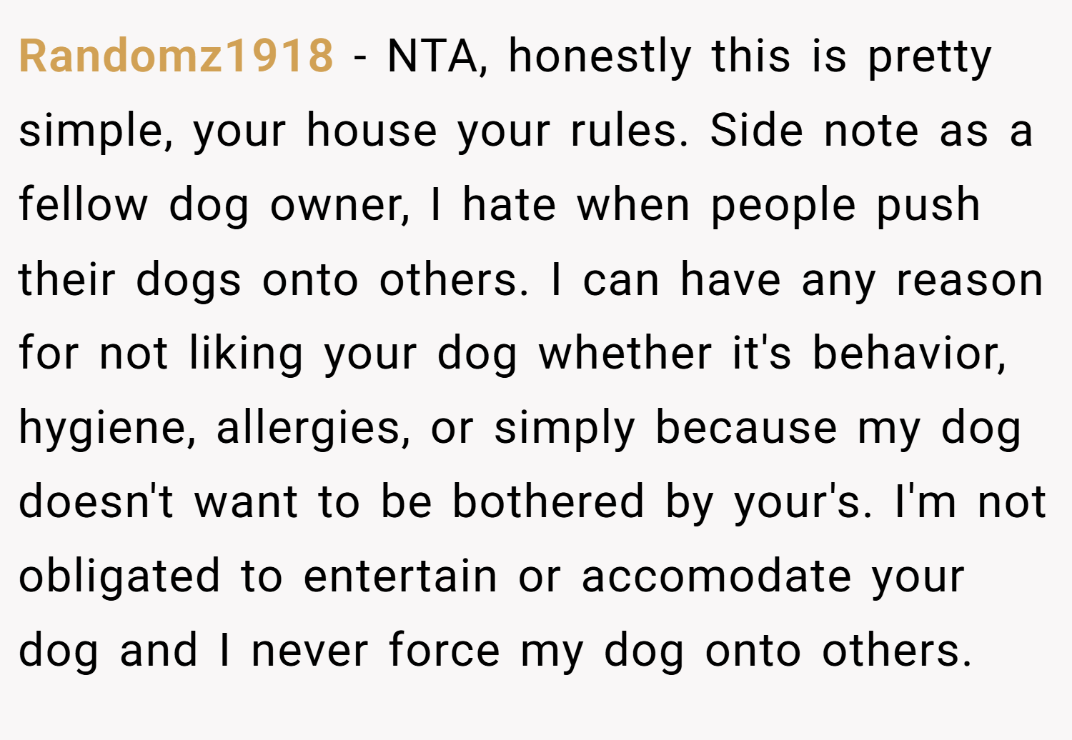 Randomz1918 − NTA, honestly this is pretty simple, your house your rules. Side note as a fellow dog owner, I hate when people push their dogs onto others. I can have any reason for not liking your dog whether it's behavior, hygiene, allergies, or simply because my dog doesn't want to be bothered by your's. I'm not obligated to entertain or accomodate your dog and I never force my dog onto others.