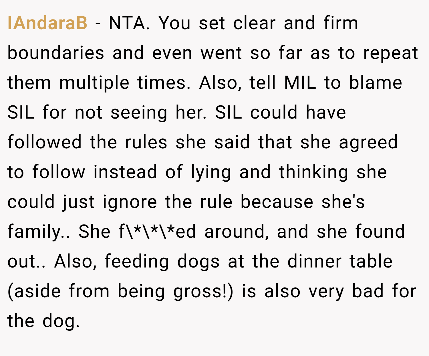 IAndaraB − NTA. You set clear and firm boundaries and even went so far as to repeat them multiple times. Also, tell MIL to blame SIL for not seeing her. SIL could have followed the rules she said that she agreed to follow instead of lying and thinking she could just ignore the rule because she's family.. She f\*\*\*ed around, and she found out.. Also, feeding dogs at the dinner table (aside from being gross!) is also very bad for the dog.