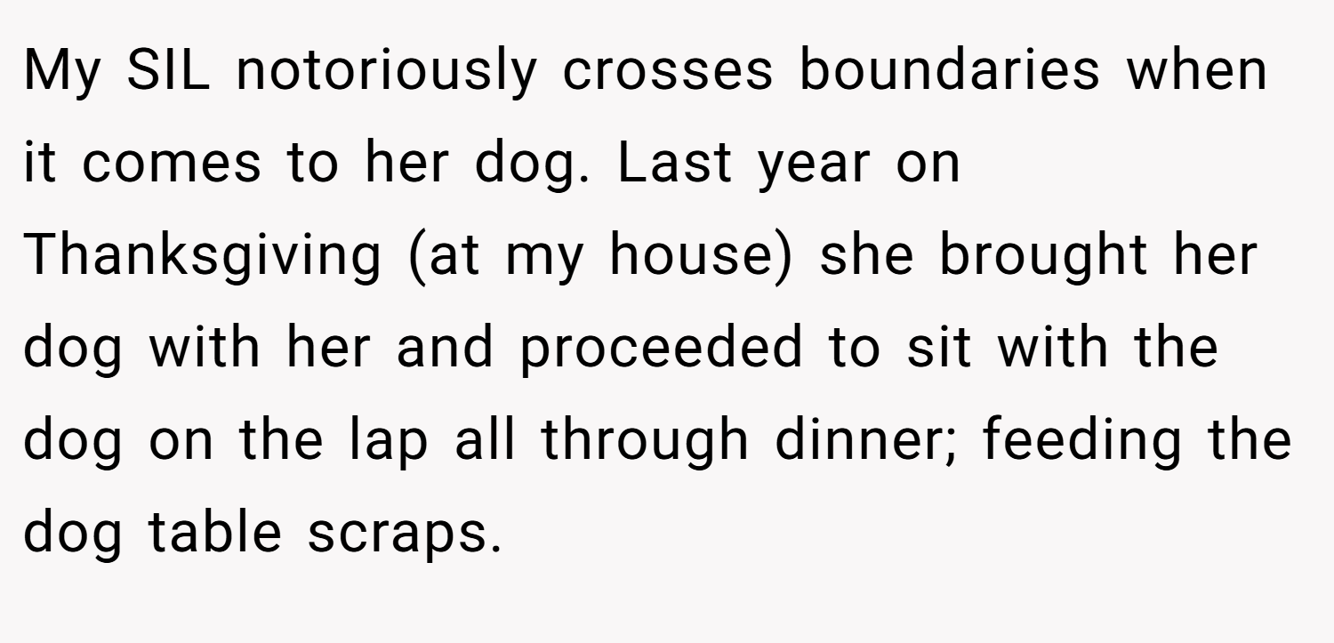 My SIL notoriously crosses boundaries when it comes to her dog. Last year on Thanksgiving (at my house) she brought her dog with her and proceeded to sit with the dog on the lap all through dinner; feeding the dog table scraps.