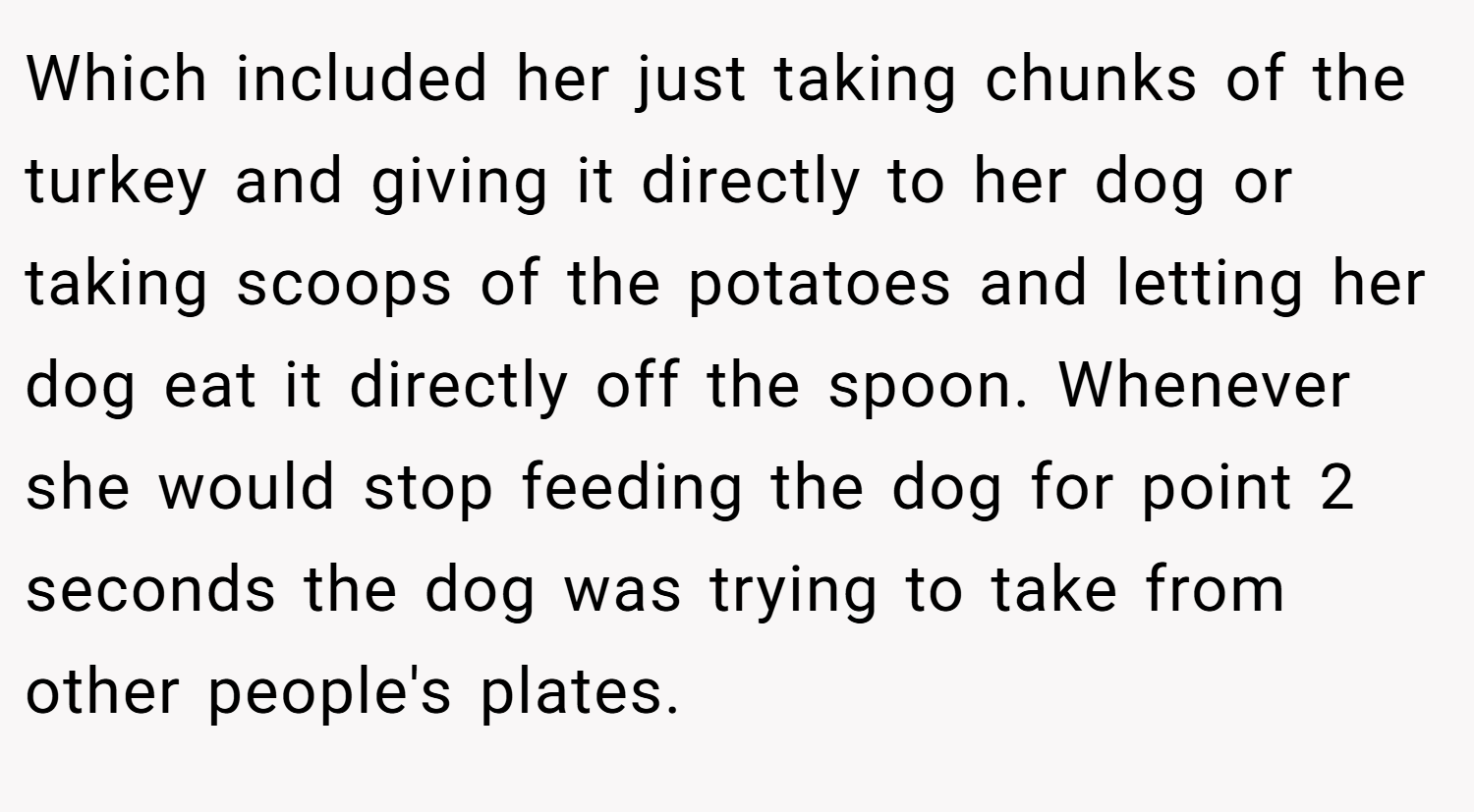 Which included her just taking chunks of the turkey and giving it directly to her dog or taking scoops of the potatoes and letting her dog eat it directly off the spoon. Whenever she would stop feeding the dog for point 2 seconds the dog was trying to take from other people's plates.
