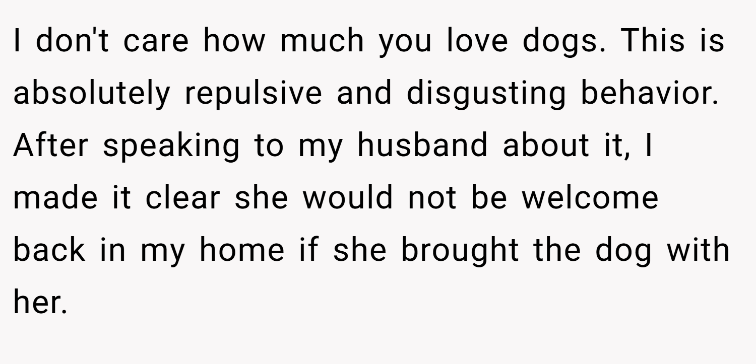 I don't care how much you love dogs. This is absolutely repulsive and disgusting behavior. After speaking to my husband about it, I made it clear she would not be welcome back in my home if she brought the dog with her.