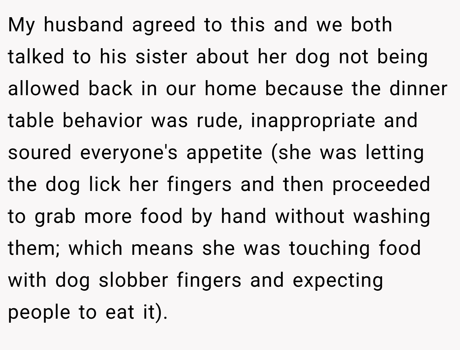 My husband agreed to this and we both talked to his sister about her dog not being allowed back in our home because the dinner table behavior was rude, inappropriate and soured everyone's appetite (she was letting the dog lick her fingers and then proceeded to grab more food by hand without washing them; which means she was touching food with dog slobber fingers and expecting people to eat it).