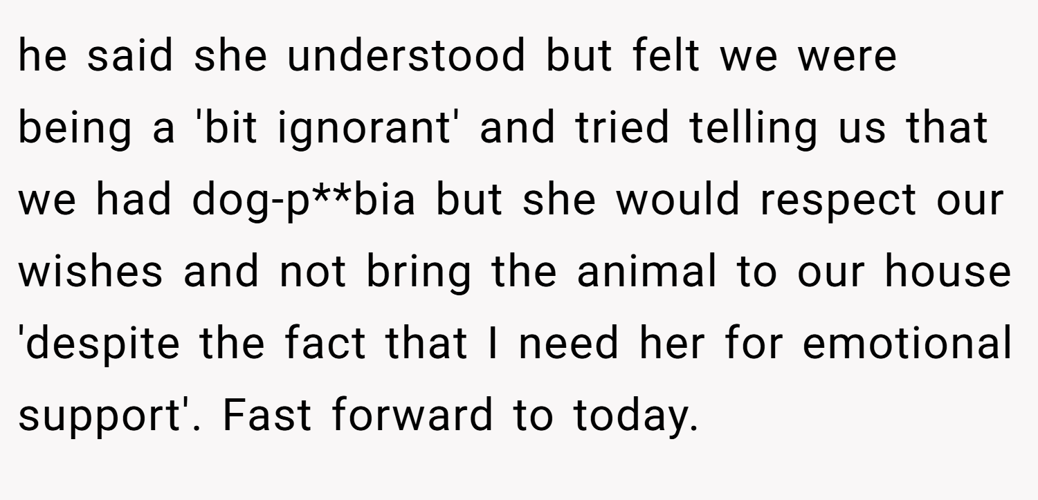 he said she understood but felt we were being a 'bit ignorant' and tried telling us that we had dog-p**bia but she would respect our wishes and not bring the animal to our house 'despite the fact that I need her for emotional support'. Fast forward to today.