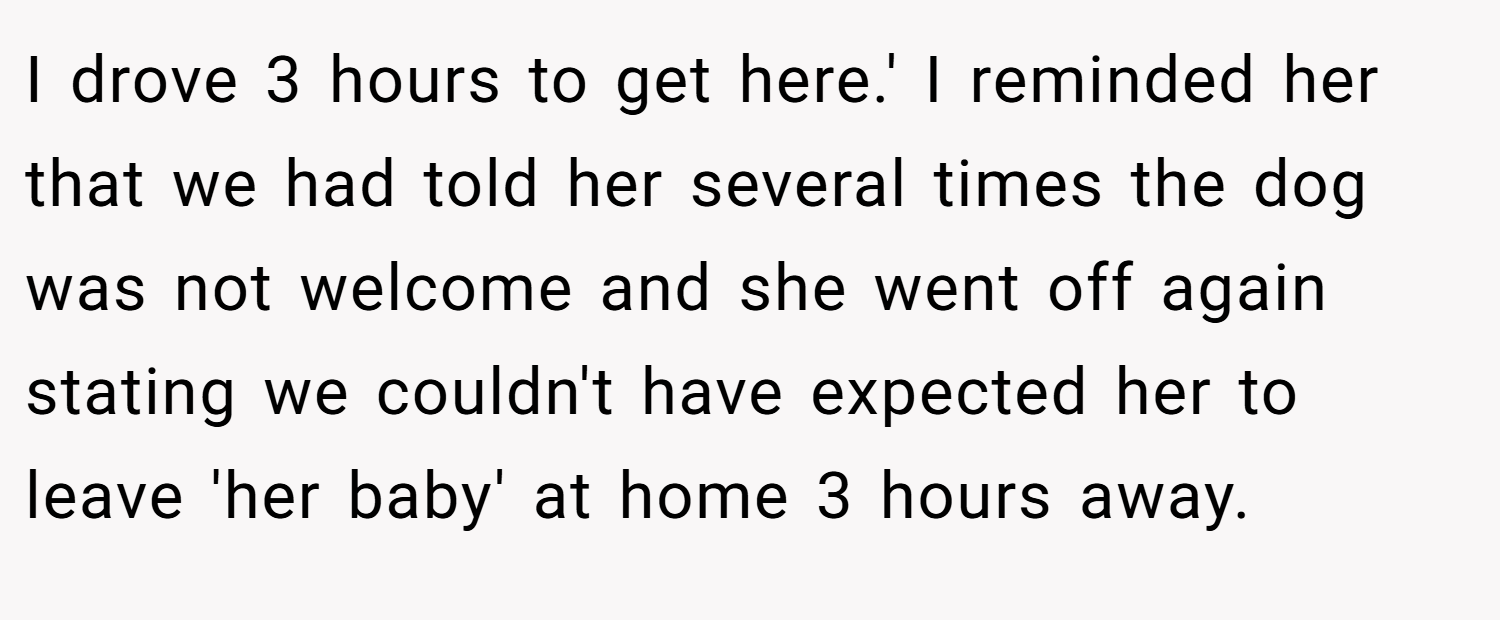 I drove 3 hours to get here.' I reminded her that we had told her several times the dog was not welcome and she went off again stating we couldn't have expected her to leave 'her baby' at home 3 hours away.
