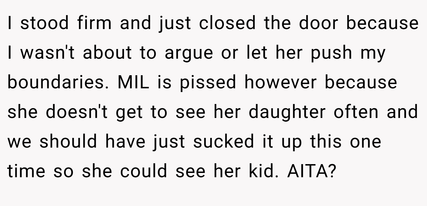 I stood firm and just closed the door because I wasn't about to argue or let her push my boundaries. MIL is pissed however because she doesn't get to see her daughter often and we should have just sucked it up this one time so she could see her kid. AITA?