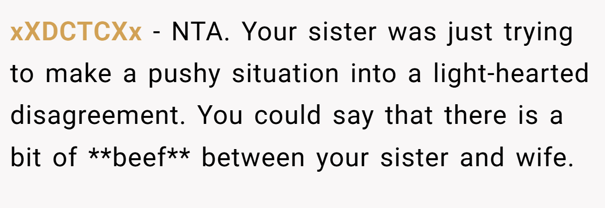 xXDCTCXx − NTA. Your sister was just trying to make a pushy situation into a light-hearted disagreement. You could say that there is a bit of **beef** between your sister and wife.
