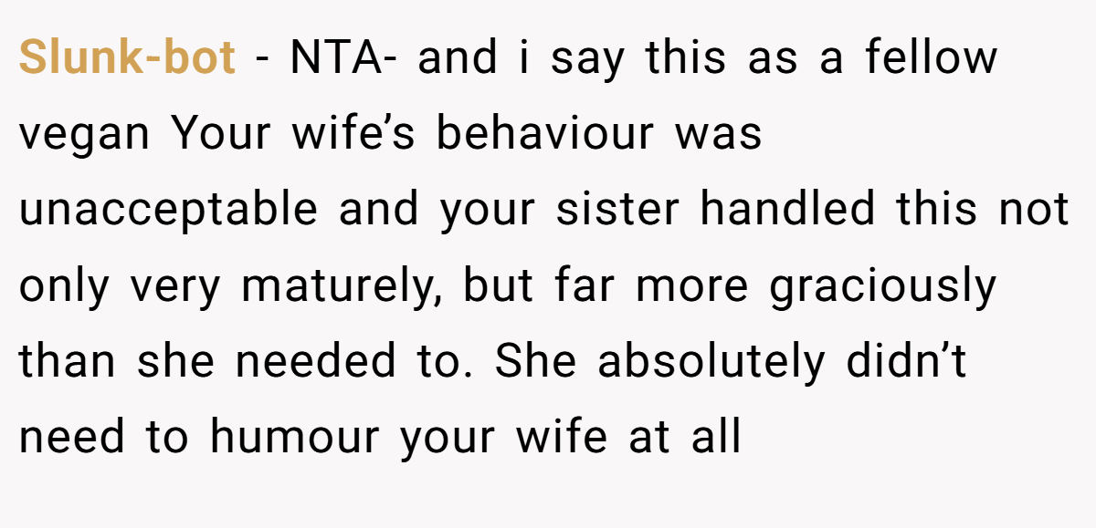 Slunk-bot − NTA- and i say this as a fellow vegan Your wife’s behaviour was unacceptable and your sister handled this not only very maturely, but far more graciously than she needed to. She absolutely didn’t need to humour your wife at all