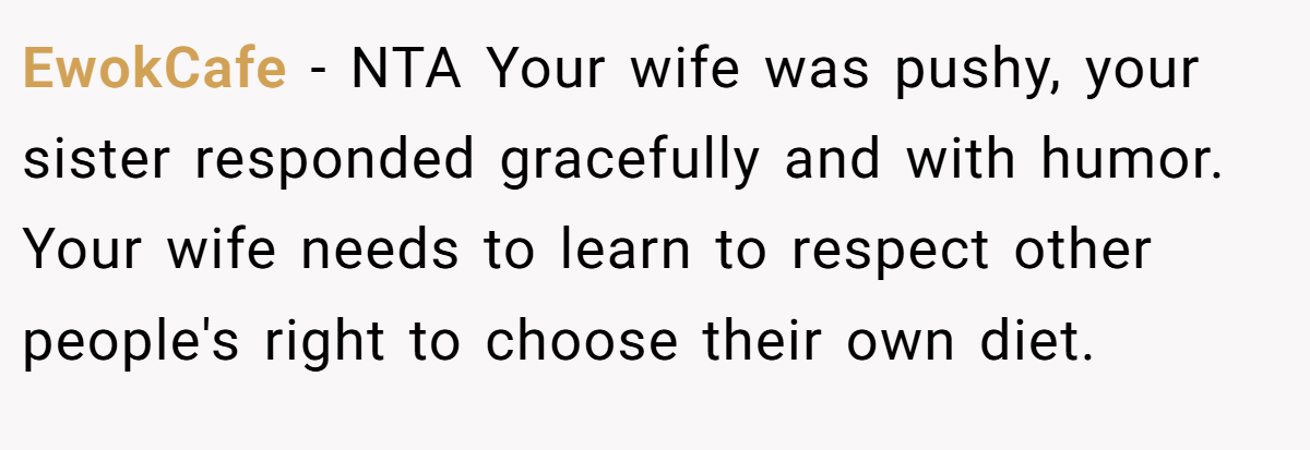 EwokCafe − NTA Your wife was pushy, your sister responded gracefully and with humor. Your wife needs to learn to respect other people's right to choose their own diet.