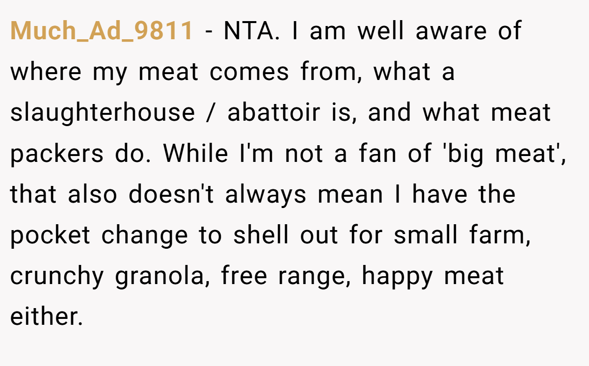 Much_Ad_9811 − NTA. I am well aware of where my meat comes from, what a slaughterhouse / abattoir is, and what meat packers do. While I'm not a fan of 'big meat', that also doesn't always mean I have the pocket change to shell out for small farm, crunchy granola, free range, happy meat either.