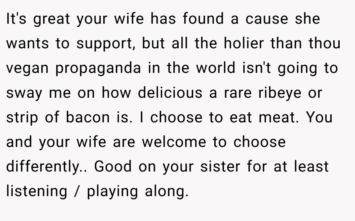 It's great your wife has found a cause she wants to support, but all the holier than thou vegan propaganda in the world isn't going to sway me on how delicious a rare ribeye or strip of bacon is. I choose to eat meat. You and your wife are welcome to choose differently.. Good on your sister for at least listening / playing along.