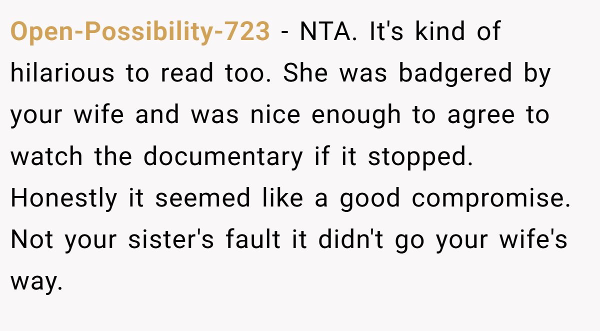 Open-Possibility-723 − NTA. It's kind of hilarious to read too. She was badgered by your wife and was nice enough to agree to watch the documentary if it stopped. Honestly it seemed like a good compromise. Not your sister's fault it didn't go your wife's way.