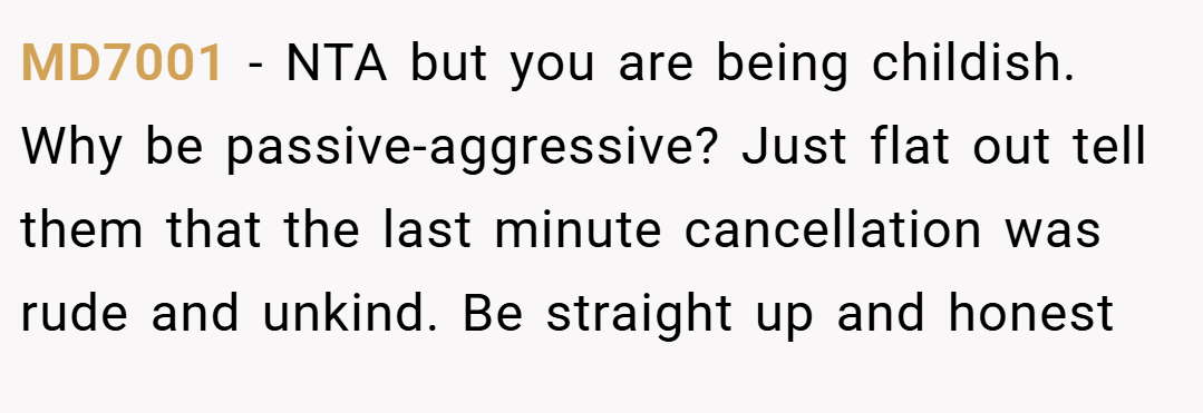MD7001 − NTA but you are being childish. Why be passive-aggressive? Just flat out tell them that the last minute cancellation was rude and unkind. Be straight up and honest