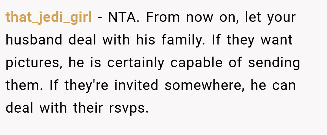 that_jedi_girl − NTA. From now on, let your husband deal with his family. If they want pictures, he is certainly capable of sending them. If they're invited somewhere, he can deal with their rsvps.