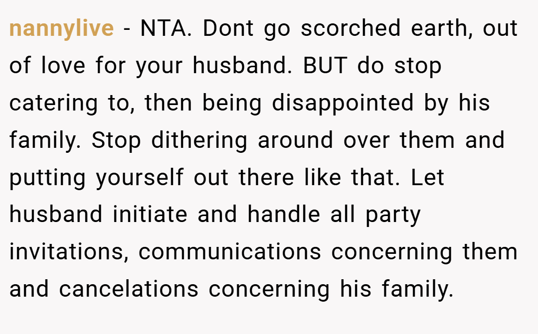 nannylive − NTA. Dont go scorched earth, out of love for your husband. BUT do stop catering to, then being disappointed by his family. Stop dithering around over them and putting yourself out there like that. Let husband initiate and handle all party invitations, communications concerning them and cancelations concerning his family.