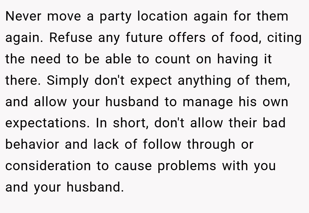 Never move a party location again for them again. Refuse any future offers of food, citing the need to be able to count on having it there. Simply don't expect anything of them, and allow your husband to manage his own expectations. In short, don't allow their bad behavior and lack of follow through or consideration to cause problems with you and your husband.
