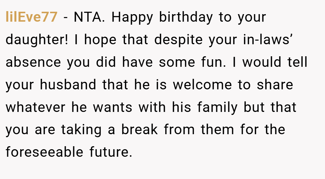 lilEve77 − NTA. Happy birthday to your daughter! I hope that despite your in-laws’ absence you did have some fun. I would tell your husband that he is welcome to share whatever he wants with his family but that you are taking a break from them for the foreseeable future.