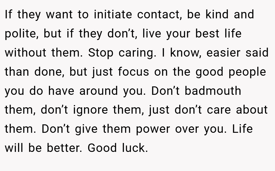 If they want to initiate contact, be kind and polite, but if they don’t, live your best life without them. Stop caring. I know, easier said than done, but just focus on the good people you do have around you. Don’t badmouth them, don’t ignore them, just don’t care about them. Don’t give them power over you. Life will be better. Good luck.