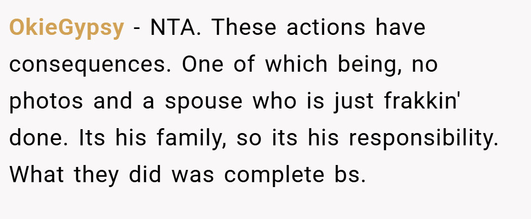 OkieGypsy − NTA. These actions have consequences. One of which being, no photos and a spouse who is just frakkin' done. Its his family, so its his responsibility. What they did was complete bs.