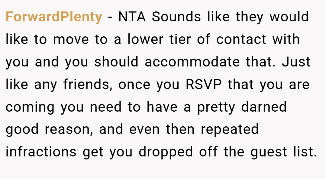 ForwardPlenty − NTA Sounds like they would like to move to a lower tier of contact with you and you should accommodate that. Just like any friends, once you RSVP that you are coming you need to have a pretty darned good reason, and even then repeated infractions get you dropped off the guest list.